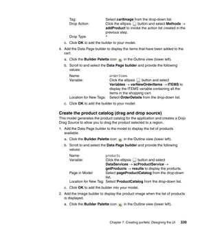 Tag:                   Select cartImage from the drop-down list.
      Drop Action:           Click the ellipsis button and select Methods →
                             addProduct to invoke the action list created in the
                             previous step.
      Drop Type:             *
   c. Click OK to add the builder to your model.
4. Add the Data Page builder to display the items that have been added to the
   cart.
   a. Click the Builder Palette icon     in the Outline view (lower left).
   b. Scroll to and select the Data Page builder and provide the following
      values:
      Name:                     orderItems
      Variable:                 Click the ellipsis  button and select
                                Variables → varNewOrderItems → ITEMS to
                                display the ITEMS variable containing all the
                                items in the shopping cart.
      Location for New Tags:    Select OrderDetails from the drop-down list.
   c. Click OK to add the builder to your model.

Create the product catalog (drag and drop source)
This model generates the product catalog for the application and creates a Dojo
Drag Source to allow you to drag the product selected to a region.
1. Add the Data Page builder to the model to display the list of products
   available.
   a. Click the Builder Palette icon     in the Outline view (lower left).
   b. Scroll to and select the Data Page builder and provide the following
      values:
      Name:                 products
      Variable:             Click the ellipsis button and select
                            DataServices → scProductService →
                            getProducts → results to display the products.
      Page in Model:        Select pageProductCatalog from the drop-down
                            list.
      Location for New Tag: Select ProductCatalog from the drop-down list.
   c. Click OK to add the builder into your model.
2. Add the Image builder to display the product image when the list of products
   is displayed.
   a. Click the Builder Palette icon     in the Outline view (lower left).




                                Chapter 7. Creating portlets: Designing the UI   339
 