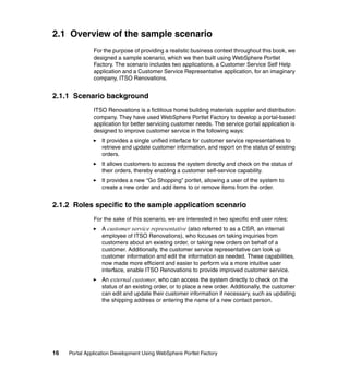 2.1 Overview of the sample scenario
               For the purpose of providing a realistic business context throughout this book, we
               designed a sample scenario, which we then built using WebSphere Portlet
               Factory. The scenario includes two applications, a Customer Service Self Help
               application and a Customer Service Representative application, for an imaginary
               company, ITSO Renovations.


2.1.1 Scenario background
               ITSO Renovations is a fictitious home building materials supplier and distribution
               company. They have used WebSphere Portlet Factory to develop a portal-based
               application for better servicing customer needs. The service portal application is
               designed to improve customer service in the following ways:
                  It provides a single unified interface for customer service representatives to
                  retrieve and update customer information, and report on the status of existing
                  orders.
                  It allows customers to access the system directly and check on the status of
                  their orders, thereby enabling a customer self-service capability.
                  It provides a new “Go Shopping” portlet, allowing a user of the system to
                  create a new order and add items to or remove items from the order.


2.1.2 Roles specific to the sample application scenario
               For the sake of this scenario, we are interested in two specific end user roles:
                  A customer service representative (also referred to as a CSR, an internal
                  employee of ITSO Renovations), who focuses on taking inquiries from
                  customers about an existing order, or taking new orders on behalf of a
                  customer. Additionally, the customer service representative can look up
                  customer information and edit the information as needed. These capabilities,
                  now made more efficient and easier to perform via a more intuitive user
                  interface, enable ITSO Renovations to provide improved customer service.
                  An external customer, who can access the system directly to check on the
                  status of an existing order, or to place a new order. Additionally, the customer
                  can edit and update their customer information if necessary, such as updating
                  the shipping address or entering the name of a new contact person.




16   Portal Application Development Using WebSphere Portlet Factory
 