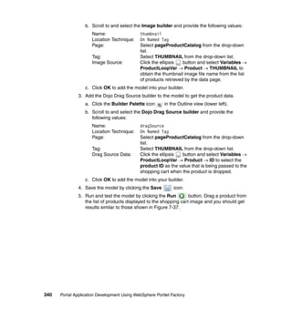 b. Scroll to and select the Image builder and provide the following values:
                     Name:                   thumbnail
                     Location Technique:     On Named Tag
                     Page:                   Select pageProductCatalog from the drop-down
                                             list.
                     Tag:                    Select THUMBNAIL from the drop-down list.
                     Image Source:           Click the ellipsis   button and select Variables →
                                             ProductLoopVar → Product → THUMBNAIL to
                                             obtain the thumbnail image file name from the list
                                             of products retrieved by the data page.
                  c. Click OK to add the model into your builder.
               3. Add the Dojo Drag Source builder to the model to get the product data.
                  a. Click the Builder Palette icon      in the Outline view (lower left).
                  b. Scroll to and select the Dojo Drag Source builder and provide the
                     following values:
                     Name:                   dragSource
                     Location Technique:     On Named Tag
                     Page:                   Select pageProductCatalog from the drop-down
                                             list.
                     Tag:                    Select THUMBNAIL from the drop-down list.
                     Drag Source Data:       Click the ellipsis button and select Variables →
                                             ProductLoopVar → Product → ID to select the
                                             product ID as the value that is being passed to the
                                             shopping cart when the product is dropped.
                  c. Click OK to add the model into your builder.
               4. Save the model by clicking the Save         icon.
               5. Run and test the model by clicking the Run         button. Drag a product from
                  the list of products displayed to the shopping cart image and you should get
                  results similar to those shown in Figure 7-37.




340   Portal Application Development Using WebSphere Portlet Factory
 