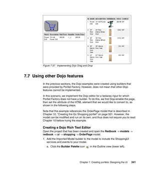 Figure 7-37 Implementing Dojo Drag and Drop



7.7 Using other Dojo features
         In the previous sections, the Dojo examples were created using builders that
         were provided by Portlet Factory. However, does not mean that other Dojo
         features cannot be implemented.

         In this scenario, we implement the Dojo editor for a textarea input for which
         Portlet Factory does not have a builder. To do this, we first Dojo-enable the page,
         then set the attribute of the HTML element that we would like to convert to, as
         shown in the following steps.

         Note that this example references the OrderPage model that is described in
         Chapter 10, “Creating the Go Shopping portlet” on page 501. However, the
         model can be modified and run on its own, and thus does not require you to read
         Chapter 10 before trying the example.

         Creating a Dojo Rich Text Editor
         Open the project that has been created and open the Redbook → models →
         redbook → ui → shopping → OrderPage model.
         1. Add the Imported Model builder to the model to include the ShoppingUI
            services and events to your model.
            a. Click the Builder Palette icon      in the Outline view (lower left).




                                          Chapter 7. Creating portlets: Designing the UI   341
 