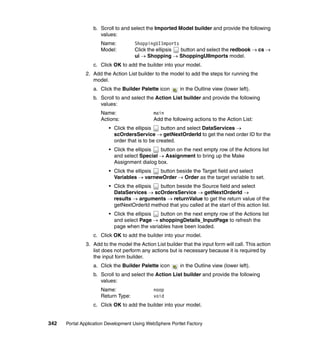 b. Scroll to and select the Imported Model builder and provide the following
                     values:
                      Name:          ShoppingUIImports
                      Model:         Click the ellipsis button and select the redbook → cs →
                                     ui → Shopping → ShoppingUIImports model.
                  c. Click OK to add the builder into your model.
               2. Add the Action List builder to the model to add the steps for running the
                  model.
                  a. Click the Builder Palette icon       in the Outline view (lower left).
                  b. Scroll to and select the Action List builder and provide the following
                     values:
                      Name:                   main
                      Actions:                Add the following actions to the Action List:
                         • Click the ellipsis    button and select DataServices →
                           scOrdersService → getNextOrderId to get the next order ID for the
                           order that is to be created.
                         • Click the ellipsis button on the next empty row of the Actions list
                           and select Special → Assignment to bring up the Make
                           Assignment dialog box.
                         • Click the ellipsis button beside the Target field and select
                           Variables → varnewOrder → Order as the target variable to set.
                         • Click the ellipsis button beside the Source field and select
                           DataServices → scOrdersService → getNextOrderId →
                           results → arguments → returnValue to get the return value of the
                           getNextOrderId method that you called at the start of this action list.
                         • Click the ellipsis button on the next empty row of the Actions list
                           and select Page → shoppingDetails_InputPage to refresh the
                           page when the variables have been loaded.
                  c. Click OK to add the builder into your model.
               3. Add to the model the Action List builder that the input form will call. This action
                  list does not perform any actions but is necessary because it is required by
                  the input form builder.
                  a. Click the Builder Palette icon       in the Outline view (lower left).
                  b. Scroll to and select the Action List builder and provide the following
                     values:
                      Name:                   noop
                      Return Type:            void
                  c. Click OK to add the builder into your model.


342   Portal Application Development Using WebSphere Portlet Factory
 