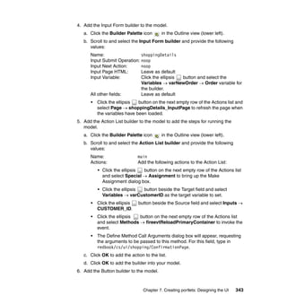 4. Add the Input Form builder to the model.
   a. Click the Builder Palette icon       in the Outline view (lower left).
   b. Scroll to and select the Input Form builder and provide the following
      values:
      Name:                   shoppingDetails
      Input Submit Operation: noop
      Input Next Action:      noop
      Input Page HTML:        Leave as default
      Input Variable:         Click the ellipsis button and select the
                              Variables → varNewOrder → Order variable for
                              the builder.
      All other fields:       Leave as default
      •   Click the ellipsis  button on the next empty row of the Actions list and
          select Page → shoppingDetails_InputPage to refresh the page when
          the variables have been loaded.
5. Add the Action List builder to the model to add the steps for running the
   model.
   a. Click the Builder Palette icon       in the Outline view (lower left).
   b. Scroll to and select the Action List builder and provide the following
      values:
      Name:                    main
      Actions:                 Add the following actions to the Action List:
          • Click the ellipsis button on the next empty row of the Actions list
            and select Special → Assignment to bring up the Make
            Assignment dialog box.
          • Click the ellipsis button beside the Target field and select
            Variables → varCustomerID as the target variable to set.
      •   Click the ellipsis   button beside the Source field and select Inputs →
          CUSTOMER_ID.
      •   Click the ellipsis button on the next empty row of the Actions list
          and select Methods → fireevtReloadPrimaryContainer to invoke the
          event.
      •   The Define Method Call Arguments dialog box will appear, requesting
          the arguments to be passed to this method. For this field, type in
          redbook/cs/ui/shopping/ConfirmationPage.
   c. Click OK to add the action to the list.
   d. Click OK to add the builder into your model.
6. Add the Button builder to the model.



                                 Chapter 7. Creating portlets: Designing the UI   343
 