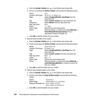 a. Click the Builder Palette icon      in the Outline view (lower left).
                  b. Scroll to and select the Button builder and provide the following values:
                     Name:                   back
                     Location Technique:     Relative to Named Tag
                     Page:                   Select shoppingDetails_InputPage from the
                                             drop-down list.
                     Tag:                    Select submit_button from the drop-down list.
                     Placement:              Select Before from the drop-down list.
                     New Tag name:           Back
                     Label:                  <-- Back
                     Action Type:            Submit form and invoke action
                     Action:                 Click the ellipsis   button and select Methods →
                                             fireevtReloadPrimaryContainer (This is
                                             discussed in detail in Chapter 10).
                  c. Click OK to add the builder into your model.
               7. Add the Button builder to the model.
                  a. Click the Builder Palette icon      in the Outline view (lower left).
                  b. Scroll to and select the Button builder and provide the following values:
                     Name:                   submitOverride
                     Location Technique:     On Named Tag
                     Page:                   Select shoppingDetails_InputPage from the
                                             drop-down list.
                     Tag:                    Select submit_button from the drop-down list.
                     New Tag name:           Next -->
                     Label:                  Next -->
                     Action Type:            Submit form and invoke action
                     Action:                 Click the ellipsis button and select Methods →
                                             submitShoppingDetails to invoke the action list
                                             that you created.
                  c. Click OK to add the builder into your model.
               8. Add the Dojo Enable builder to the model.
                  a. Click the Builder Palette icon      in the Outline view (lower left).
                  b. Scroll to and select the Dojo Enable builder and provide the following
                     values:
                     Name:                  dojoEnable
                     Select Page:           shoppingDetails_InputPage
                     Requires Package List: dojo.widget.Editor2
                                            dojo.widget.ColorPalette
                  c. Click OK to add the builder into your model.



344   Portal Application Development Using WebSphere Portlet Factory
 
