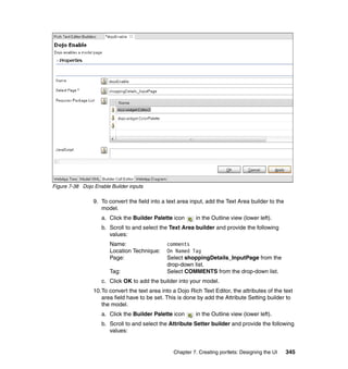 Figure 7-38 Dojo Enable Builder inputs

                 9. To convert the field into a text area input, add the Text Area builder to the
                    model.
                    a. Click the Builder Palette icon       in the Outline view (lower left).
                    b. Scroll to and select the Text Area builder and provide the following
                       values:
                        Name:                   comments
                        Location Technique:     On Named Tag
                        Page:                   Select shoppingDetails_InputPage from the
                                                drop-down list.
                        Tag:                    Select COMMENTS from the drop-down list.
                    c. Click OK to add the builder into your model.
                 10.To convert the text area into a Dojo Rich Text Editor, the attributes of the text
                    area field have to be set. This is done by add the Attribute Setting builder to
                    the model.
                    a. Click the Builder Palette icon       in the Outline view (lower left).
                    b. Scroll to and select the Attribute Setter builder and provide the following
                       values:


                                                  Chapter 7. Creating portlets: Designing the UI    345
 