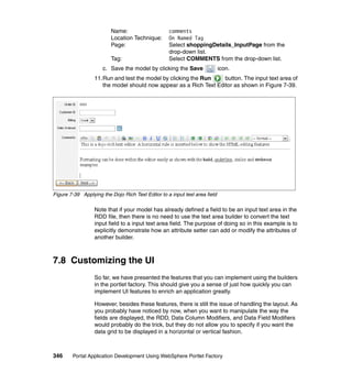 Name:                     comments
                         Location Technique:       On Named Tag
                         Page:                     Select shoppingDetails_InputPage from the
                                                   drop-down list.
                         Tag:                      Select COMMENTS from the drop-down list.
                      c. Save the model by clicking the Save                icon.
                  11.Run and test the model by clicking the Run    button. The input text area of
                     the model should now appear as a Rich Text Editor as shown in Figure 7-39.




Figure 7-39 Applying the Dojo Rich Text Editor to a input text area field

                  Note that if your model has already defined a field to be an input text area in the
                  RDD file, then there is no need to use the text area builder to convert the text
                  input field to a input text area field. The purpose of doing so in this example is to
                  explicitly demonstrate how an attribute setter can add or modify the attributes of
                  another builder.



7.8 Customizing the UI
                  So far, we have presented the features that you can implement using the builders
                  in the portlet factory. This should give you a sense of just how quickly you can
                  implement UI features to enrich an application greatly.

                  However, besides these features, there is still the issue of handling the layout. As
                  you probably have noticed by now, when you want to manipulate the way the
                  fields are displayed, the RDD, Data Column Modifiers, and Data Field Modifiers
                  would probably do the trick, but they do not allow you to specify if you want the
                  data grid to be displayed in a horizontal or vertical fashion.



346     Portal Application Development Using WebSphere Portlet Factory
 