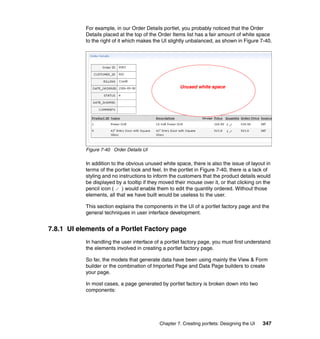 For example, in our Order Details portlet, you probably noticed that the Order
           Details placed at the top of the Order Items list has a fair amount of white space
           to the right of it which makes the UI slightly unbalanced, as shown in Figure 7-40.




                                                      Unused white space




           Figure 7-40 Order Details UI

           In addition to the obvious unused white space, there is also the issue of layout in
           terms of the portlet look and feel. In the portlet in Figure 7-40, there is a lack of
           styling and no instructions to inform the customers that the product details would
           be displayed by a tooltip if they moved their mouse over it, or that clicking on the
           pencil icon (    ) would enable them to edit the quantity ordered. Without those
           elements, all that we have built would be useless to the user.

           This section explains the components in the UI of a portlet factory page and the
           general techniques in user interface development.


7.8.1 UI elements of a Portlet Factory page
           In handling the user interface of a portlet factory page, you must first understand
           the elements involved in creating a portlet factory page.

           So far, the models that generate data have been using mainly the View & Form
           builder or the combination of Imported Page and Data Page builders to create
           your page.

           In most cases, a page generated by portlet factory is broken down into two
           components:




                                            Chapter 7. Creating portlets: Designing the UI   347
 