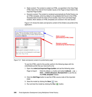 Static content: The content is coded via HTML, as specified in the View Page
                     HTML field of the View & Form builder inputs or the Page to Import field in the
                     Imported Page builder.
                     Dynamic content: The content is rendered automatically by Portlet Factory via
                     an HTML template, which by default is the gridtable.html found in the HTML
                     Template field of both the View & Form builder, Input Form and Data Page
                     builders. More details on HTML templates are covered in the next section.

                 Figure 7-41 shows the static and dynamic content of the Orders List portlet of the
                 application.




                                                                     Static content
                                                                     (generated by HTML Code)



                                                                     Dynamic content
                                                                     (rendered by Portlet Factory)




Figure 7-41 Static and dynamic content of a portlet factory page

                 To see the HTML code for this portlet, perform the following steps with the
                 orderDetails portlet that you have built so far.
                 1. Open the orderList Imported Page builder and set the following value:
                     Page to Import:      Click the ellipsis button and select redbook → cs →
                                          html → OrderListLayout_Revised.html to use this as
                                          the HTML template instead.
                 2. Click the Edit Page button to see the HTML source code of the imported
                    page.
                 3. Save the model by clicking the Save            icon.
                 4. Run and test the model by clicking the Run             button.




348     Portal Application Development Using WebSphere Portlet Factory
 