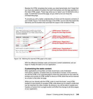Besides the HTML templates that render your data dynamically, don’t forget that
                you have also added UI builders that latch themselves onto the tags specified in
                the static HTML pages. These tags allow you to “place” your UI elements onto a
                page. To shift them around the page, all you need to do is to move the
                corresponding tags.

                To provide you with a better understanding of which are the dynamic contents of
                your model, Figure 7-42 shows the tags in the HTML source code that match the
                elements and the builders that automate the output in the rendered HTML.




                                                            <SPAN name=”OrderList”>
                                                            (Using the Data Page builder)

                                                            <SPAN name=”PagingBtns”>
                                                            (Using the Paging Buttons builder)

                                                            <SPAN name=”PageLinks”>
                                                            (Using the Paging Links builder)


                                                            <SPAN name=”DisplayRows”>
                                                            (Using the Radio Button Group builder)




Figure 7-42 Matching the imported HTML page to the output

                With the difference between static and dynamic content established, we can
                begin to modify the static UI of our application.

                Customizing the static content
                Most applications and portlets normally would have a set of standard
                instructions, headers, or footers that you would like to include. In this scenario,
                we edit the HTML of an imported page to insert the instructions for the order list
                portlets and include an HTML builder to store an HTML block that will be inserted
                as a footer to the order list page.

                While you can directly edit the HTML code to insert the footer, using HTML
                builders to store blocks of reusable HTML code allows you to create a model that
                can be imported into other models. By doing so, you will be able to update your
                headers or footers from a single location and effect the change to all other pages
                of your application.


                                                 Chapter 7. Creating portlets: Designing the UI   349
 