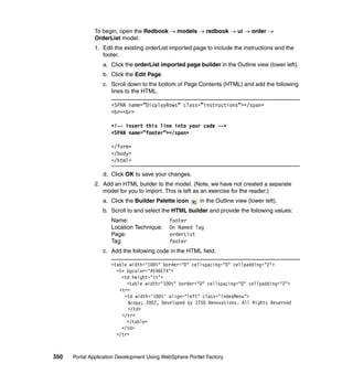 To begin, open the Redbook → models → redbook → ui → order →
               OrderList model.
               1. Edit the existing orderList imported page to include the instructions and the
                  footer.
                  a. Click the orderList imported page builder in the Outline view (lower left).
                  b. Click the Edit Page.
                  c. Scroll down to the bottom of Page Contents (HTML) and add the following
                     lines to the HTML.

                     <SPAN name=”DisplayRows” class=”instructions”></span>
                     <br><br>

                     <!-- insert this line into your code -->
                     <SPAN name=”footer”></span>

                     </form>
                     </body>
                     </html>

                  d. Click OK to save your changes.
               2. Add an HTML builder to the model. (Note, we have not created a separate
                  model for you to import. This is left as an exercise for the reader.)
                  a. Click the Builder Palette icon       in the Outline view (lower left).
                  b. Scroll to and select the HTML builder and provide the following values:
                     Name:                   footer
                     Location Technique:     On Named Tag
                     Page:                   orderList
                     Tag:                    footer
                  c. Add the following code in the HTML field.

                     <table width="100%" border="0" cellspacing="0" cellpadding="2">
                       <tr bgcolor="#E46E74">
                         <td height="1%">
                           <table width="100%" border="0" cellspacing="0" cellpadding="2">
                        <tr>
                          <td width='100%' align="left" class="indexMenu">
                           &copy; 2007, Developed by ITSO Renovations. All Rights Reserved
                           </td>
                         </tr>
                           </table>
                         </td>
                       </tr>



350   Portal Application Development Using WebSphere Portlet Factory
 