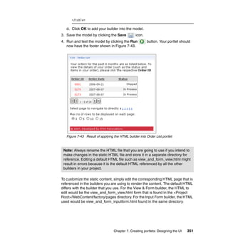 </table>

   d. Click OK to add your builder into the model.
3. Save the model by clicking the Save           icon.
4. Run and test the model by clicking the Run            button. Your portlet should
   now have the footer shown in Figure 7-43.




   Figure 7-43 Result of applying the HTML builder into Order List portlet



 Note: Always rename the HTML file that you are going to use if you intend to
 make changes in the static HTML file and store it in a separate directory for
 reference. Editing a default HTML file such as view_and_form_view.html might
 result in errors because it is the default HTML referenced by all the other
 builders in your project.

To customize the static content, simply edit the corresponding HTML page that is
referenced in the builders you are using to render the content. The default HTML
differs with the builder that you use. For the View & Form builder, the HTML to
edit would be the view_and_form_view.html form that is found in the <Project
Root>/WebContent/factory/pages directory. For the Input Form builder, the HTML
used would be view_and_form_inputform.html found in the same directory.




                                  Chapter 7. Creating portlets: Designing the UI   351
 