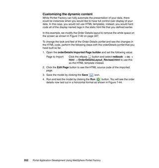 Customizing the dynamic content
               While Portlet Factory can fully automate the presentation of your data, there
               could be instances when you would like to have full control over display of your
               data. In this case, you would not use HTML templates; instead, you would hard
               code all of the display named tags in the static html file that you defined earlier.

               In this example, we modify the Order Details layout to remove the white space on
               the screen as shown in Figure 7-40 on page 347.

               To change the look and feel of the Order Details portlet and see the changes in
               the HTML code, perform the following steps with the orderDetails portlet that you
               have built so far.
               1. Open the orderDetails Imported Page builder and set the following value:
                  Page to Import:      Click the ellipsis button and select redbook → cs →
                                       html → OrderDetailsLayout_Revised.html to use this
                                       as the HTML template instead.
               2. Click the Edit Page button to see the HTML source code of the imported
                  page.
               3. Save the model by clicking the Save          icon.
               4. Run and test the model by clicking the Run        button. You will see the order
                  details now laid out in a horizontal format as shown in Figure 7-44.




352   Portal Application Development Using WebSphere Portlet Factory
 