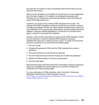 the result set, the number of rows, and possibly even the field order if you are
doing low level coding.

With just a few templates, you can define the overall look for an entire application
with hundreds of pages in it. In addition, by changing the templates (with
Profiling), you can change the overall look dramatically, without sacrificing the
quality of the appearance at all.

In general, you should not be creating HTML Templates from scratch. The
existing set of HTML Templates provided by Portlet Factory should be sufficient
to render most datasets. If there is a need to modify the data format or layout, the
use of RDD files, Form Layout builder, Style Sheets, and other builders should be
sufficient. Using the methods highlighted in “UI elements of a Portlet Factory
page” on page 347 should also be considered.

However, if there is still a requirement to customize the HTML template, it would
be more effective to modify an existing HTML template (for example,
gridtable.html) rather than creating one from scratch. To modify one that almost
suits your requirements, we recommend the following steps:
1. Run your model.
2. Compare the generated HTML with the HTML template that is used to
   generate it.
3. Remove the sections of code that are not required.
4. Run the model and ensure that the changes do not affect the application.
5. Modify the HTML template to meet your requirements.
6. Run the model again.

Note that these steps should be performed incrementally. Carefully sculpting out
pieces and modifying them would enable you to control the changes and
understand the HTML templates better.

For more information on HTML templates, refer to the article “Introducing
WebSphere Portlet Factory HTML Templates” found at
http://www.ibm.com/developerworks/websphere/library/techarticles/0607_o
donnell/0607_odonnell.html.




                                 Chapter 7. Creating portlets: Designing the UI   355
 