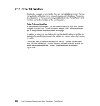 7.10 Other UI builders
               Besides the concepts covered so far, there are many additional builders that can
               manipulate the UI that cannot be exhaustively covered in this book. This section
               describes some of the more commonly used builders in the Portlet Factory and
               mentions some other builders for the user to explore.

               Data Column Modifier
               In the case of customizing the UI at the model or individual page level, besides
               using the RDD, the Data Column Modifier is a highly useful builder that allows
               you to manipulate the selected schema of the page.

               In addition to column sorting, hiding, alignment and width setting, one of the key
               features often used by developers is the addition of a counter column for the rows
               in a table.

               Clicking the Add Counter Column checkbox will add a counter column to the
               table, uncheck the Manage Columns checkbox since the RDD will do that, and
               define the counter label in the Counter Column Head field as shown in
               Figure 7-46.




356   Portal Application Development Using WebSphere Portlet Factory
 