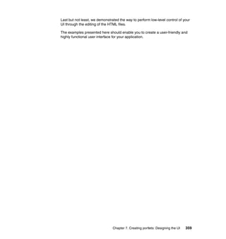 Last but not least, we demonstrated the way to perform low-level control of your
UI through the editing of the HTML files.

The examples presented here should enable you to create a user-friendly and
highly functional user interface for your application.




                                Chapter 7. Creating portlets: Designing the UI   359
 