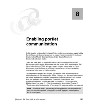 8


    Chapter 8.   Enabling portlet
                 communication
                 In this chapter we describe the types of inter-portlet communication supported by
                 Portlet Factory and demonstrate how to create the communication links for our
                 CustomerInfo Model, Order List Model, Order Details Model, and
                 CustomerCredentials Model.

                 There are a few ways to implement inter-portlet communication in Portlet
                 Factory, each with certain advantages over the others. With our Customer Self
                 Service Application (CSA), we have chosen to use a combination of Portlet
                 Factory events and shared variables as the mechanism for communication,
                 mainly due to the ease of implementation.

                 To complete the steps in this chapter, you need to have installed copies of
                 WebSphere Portal and WebSphere Portlet Factory 6.0.1. You also need to have
                 set up the data service providers described in previous chapters, and to have
                 built and deployed the CustomerInfo, Order List, Order Details, and
                 CustomerCredentials models described in Chapter 6, “Creating portlets:
                 Making it work” on page 221. The UI components described in Chapter 7,
                 “Creating portlets: Designing the UI” on page 275 are preferred but not essential.

                   Note: The sample code (Chapter8.zip) that shipped with this chapter cannot
                   be run in standalone mode. The project must be deployed in WebSphere
                   Portal for it to work.



© Copyright IBM Corp. 2008. All rights reserved.                                              361
 