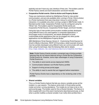 explicitly and don’t have any user interface of their own. The builders used for
                  Portlet Factory events are Event Declaration and Event Handler.
                  Cooperative Portlet events: Click-to-Action and Property Broker
                  These are mechanisms defined by WebSphere Portal for inter-portlet
                  communication, and are only available when running in Portal. Click-to-Action
                  is a Portal mechanism that uses drop-down menus to control portlet
                  interaction; it is available only when running a project in IBM Portlet mode. In
                  Standard portlet mode, Cooperative Portlets must be configured using the
                  “Wires” tool. The builders used for Cooperative Portlet events are
                  Cooperative Portlet Source, Cooperative Portlet Target, and Event Handler.
                  Using this type of inter-portlet communication enables portlets developed
                  using different tools to be used together in composite applications. It
                  encourages reuse of components, and allows developers to build
                  customizable portlet applications that can be plugged into other portlet
                  applications via the WebSphere Property Broker.
                  IBM WebSphere Portal Express Version 6 - Customizing Portal Express for
                  Small to Medium Business, REDP-4316 provides a detail example showing
                  how two portlets developed using different tools can communicate with each
                  other using this technique. See the following Web site for details:
                  http://www.redbooks.ibm.com/redpieces/abstracts/redp4316.html?Open

                   Note: Portlet Factory Events provide a convenient way of linking portlets
                   because they do not require external wiring in Portal like the Cooperative
                   Portlet Events do. However, some major advantages of using Cooperative
                   Portlet Events are:
                       The ability to send events across deployment WARs
                       Communication between non-Portlet Factory portlets
                       Support of wiring across portal pages
                       The ability to react to events that are triggered before instantiation

                   Portlet Factory Events have a dependency on the rendering order of the
                   portlets.

                  Shared variables
                  This is a Portlet Factory feature that lets you share a variable across all the
                  models in a user session. This feature works both in Portal (either portlet
                  mode) and when running standalone. The models do not have to be on the
                  same portal page. The builder used for this is Shared Variable. This feature is
                  often coupled with one of the event mechanisms described previously, so that
                  when a portlet modifies a shared variable it can notify other portlets that a



364   Portal Application Development Using WebSphere Portlet Factory
 
