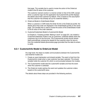 that page. The variable that is used to invoke the action of the OrderList
              model is the ID value of the customer.
              The customer scenario works in a manner similar to that of the CSR, except
              when a customer logs into the application the CustomerInfo portlet displays
              the details about that customer by default. (This is based on the assumption
              that the customer has already set up his credential details.)
           2. OrderList Model to OrderDetails Model
              When a customer or CSR clicks the Order ID link in the OrderList portlet, the
              details about that order are displayed in the OrderDetails portlet on the same
              page. The variable that is used to invoke the action of the OrderDetails model
              is the ID value of the order selected.
           3. CustomerCredentials Model to CustomerInfo Model
              In Chapter 6, “Creating portlets: Making it work” on page 221, we created a
              CustomerCredentials model to set up customers’ credential details when the
              customers log in for the first time. The CustomerInfo portlet should refresh
              itself automatically, showing the details for the customer when he returns
              from the credential details personalize page (provided that the data he enters
              is valid).


8.3.1 CustomerInfo Model to OrderList Model
           At a high level, the steps to enable communications between the CustomerInfo
           and Orderlist models are:
           1. Create an event declaration and shared variable. The event is fired from the
              CustomerInfo model when a new customer has been selected. The shared
              variable holds the customer ID, which is communicated between the models.
           2. The CustomerInfo model sets the customerID variable and fires the event
              when the customer is selected.
           3. The OrderList model catches the event and updates the customer orders
              based on the customerID value.

           The details about these steps are provided in the following sections.




                                              Chapter 8. Enabling portlet communication    367
 
