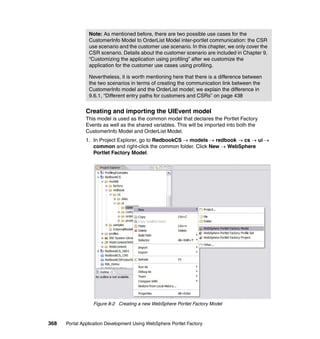 Note: As mentioned before, there are two possible use cases for the
                CustomerInfo Model to OrderList Model inter-portlet communication: the CSR
                use scenario and the customer use scenario. In this chapter, we only cover the
                CSR scenario. Details about the customer scenario are included in Chapter 9,
                “Customizing the application using profiling” after we customize the
                application for the customer use cases using profiling.

                Nevertheless, it is worth mentioning here that there is a difference between
                the two scenarios in terms of creating the communication link between the
                CustomerInfo model and the OrderList model; we explain the difference in
                9.6.1, “Different entry paths for customers and CSRs” on page 438


               Creating and importing the UIEvent model
               This model is used as the common model that declares the Portlet Factory
               Events as well as the shared variables. This will be imported into both the
               CustomerInfo Model and OrderList Model.
               1. In Project Explorer, go to RedbookCS → models → redbook → cs → ui →
                  common and right-click the common folder. Click New → WebSphere
                  Portlet Factory Model.




                  Figure 8-2 Creating a new WebSphere Portlet Factory Model



368   Portal Application Development Using WebSphere Portlet Factory
 