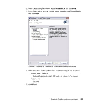 2. In the Choose Project window, choose RedbookCS and click Next.
3. In the Select Model window, choose Empty under Factory Starter Models
   and click Next.




   Figure 8-3 Selecting an Empty model to begin with for the UIEvent Model

4. In the Save New Model window, make sure the two inputs are as follows:
      Enter or select the folder:
         RedbookCS/WebContent/WEB-INF/models/redbook/cs/ui/common
      Model name:
         UIEvent
5. Click Finish.




                                    Chapter 8. Enabling portlet communication   369
 