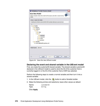Figure 8-4 Save the new UIEvent model


               Declaring the event and shared variable in the UIEvent model
               First, we create the customerID shared variable. The shared variable customerID
               declared in the UIEvent model is used to store the ID of the customer that is
               currently logged in or the ID of the customer that a CSR has selected.

               Perform the following steps to create a normal variable and then turn it into a
               shared variable:
               1. In the UIEvent model, click the       button to add a Variable builder.
               2. Make the following entries and selections; leave other values as default:
                  Name:            customerID
                  Type:            String
                  Click Apply.




370   Portal Application Development Using WebSphere Portlet Factory
 