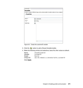 Figure 8-5 Create the customerID variable

3. Click the      button to add a Shared Variable builder.
4. Make the following entries and selections; leave the other values as default.
   Name:            sharedCustomerID
   Variable:        customerID
   Scope:           Session
   Unique ID:       com.ibm.redbook.cs.sharedvariables.customerID
   Click Apply.




                                    Chapter 8. Enabling portlet communication   371
 