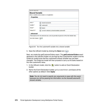 Figure 8-6 Turn the customerID variable into a shared variable

               5. Save the UIEvent model by clicking the Save icon (         ).

               Next, we create the getCustomerOrders event. The getCustomerOrders event
               declared in the UIEvent model is to be fired by the CustomerInfo model to let the
               OrderList model know that the customerID shared variable has just been
               changed. The OrderList model will then proceed to carry out its tasks based on
               the new customerID value.
               1. In the UIEvent model, click the        button to add an Event Declaration
                  builder.
               2. Name the Event Declaration builder getCustomerOrders and leave all the
                  other options as default. Click Apply.

                   Note: You do not need to specify any arguments to pass with this event
                   because you will be passing the information via the sharedCustomerID
                   shared variable.




372   Portal Application Development Using WebSphere Portlet Factory
 