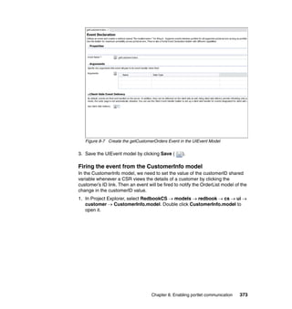Figure 8-7 Create the getCustomerOrders Event in the UIEvent Model

3. Save the UIEvent model by clicking Save (       ).

Firing the event from the CustomerInfo model
In the CustomerInfo model, we need to set the value of the customerID shared
variable whenever a CSR views the details of a customer by clicking the
customer’s ID link. Then an event will be fired to notify the OrderList model of the
change in the customerID value.
1. In Project Explorer, select RedbookCS → models → redbook → cs → ui →
   customer → CustomerInfo.model. Double click CustomerInfo.model to
   open it.




                                    Chapter 8. Enabling portlet communication   373
 