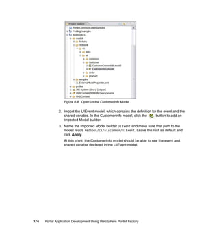 Figure 8-8 Open up the CustomerInfo Model

               2. Import the UIEvent model, which contains the definition for the event and the
                  shared variable. In the CustomerInfo model, click the      button to add an
                  Imported Model builder.
               3. Name the Imported Model builder UIEvent and make sure that path to the
                  model reads redbook/cs/ui/common/UIEvent. Leave the rest as default and
                  click Apply.
                  At this point, the CustomerInfo model should be able to see the event and
                  shared variable declared in the UIEvent model.




374   Portal Application Development Using WebSphere Portlet Factory
 