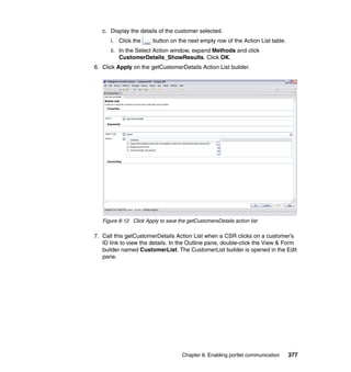 c. Display the details of the customer selected.
      i. Click the      button on the next empty row of the Action List table.
      ii. In the Select Action window, expand Methods and click
          CustomerDetails_ShowResults. Click OK.
6. Click Apply on the getCustomerDetails Action List builder.




   Figure 8-12 Click Apply to save the getCustomersDetails action list

7. Call this getCustomerDetails Action List when a CSR clicks on a customer’s
   ID link to view the details. In the Outline pane, double-click the View & Form
   builder named CustomerList. The CustomerList builder is opened in the Edit
   pane.




                                     Chapter 8. Enabling portlet communication   377
 