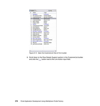 Figure 8-13 Open the CustomerList View & Form builder

               8. Scroll down to the Row Details Support section in the CustomerList builder
                  and click the     button next to the Link Action input field.




378   Portal Application Development Using WebSphere Portlet Factory
 