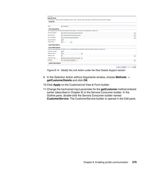 Figure 8-14 Modify the Link Action under the Row Details Support section

9. In the Selection Action without Arguments window, choose Methods →
   getCustomerDetails and click OK.
10.Click Apply on the CustomerList View & Form builder.
11.Change the hard-wired input parameter for the getCustomer method entered
   earlier (described in Chapter 6) in the Service Consumer builder. In the
   Outline pane, double-click the Service Consumer builder named
   CustomerService. The CustomerService builder is opened in the Edit pane.




                                    Chapter 8. Enabling portlet communication   379
 