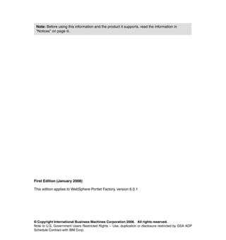 Note: Before using this information and the product it supports, read the information in
 “Notices” on page iii.




First Edition (January 2008)

This edition applies to WebSphere Portlet Factory, version 6.0.1




© Copyright International Business Machines Corporation 2008. All rights reserved.
Note to U.S. Government Users Restricted Rights -- Use, duplication or disclosure restricted by GSA ADP
Schedule Contract with IBM Corp.
 