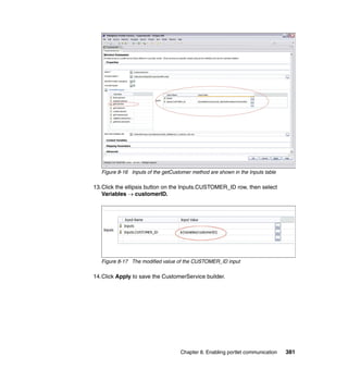 Figure 8-16 Inputs of the getCustomer method are shown in the Inputs table

13.Click the ellipsis button on the Inputs.CUSTOMER_ID row, then select
   Variables → customerID.




   Figure 8-17 The modified value of the CUSTOMER_ID input

14.Click Apply to save the CustomerService builder.




                                    Chapter 8. Enabling portlet communication   381
 