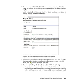 3. Name the Imported Model builder UIEvent and make sure the path to the
   model is redbook/cs/ui/common/UIEvent. Leave the rest as default and click
   Apply.
   At this point, the OrderList model should be able to see the event and shared
   variable declared in the UIEvent model.




   Figure 8-19 Import the UIEvent Model into the OrderList Model

4. Create a new action list in the OrderList model to carry out the tasks when the
   OrderList model reacts to the getCustomerOrders event. In the OrderList
   model, click     to add an Action List builder.
5. Name the action list getCustomerOrders. It should do the following:
   a. Check whether the customerID shared variable is NULL. If it is not null,
      call the DataServices method getCustomerOrdersList to retrieve the list of
      orders that the customer (with the customerID) has previously purchased.




                                    Chapter 8. Enabling portlet communication   383
 