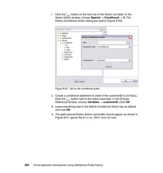 i. Click the    button on the first row of the Action List table. In the
                        Select Action window, choose Special → Conditional → if. The
                        Define Conditional Action dialog box opens (Figure 8-20).




                         Figure 8-20 Set up the conditional action

                     ii. Create a conditional statement to check if the customerID is not NULL.
                         Click the   button next to the Value input field. In the Choose
                         Reference window, choose Variables → customerID. Click OK.
                     iii. Leave everything else in the Define Conditional Action box as default
                          and click OK.
                     iv. The getCustomerOrders Action List builder should appear as shown in
                         Figure 8-21. Ignore the Missing ENDIF error for now.




384   Portal Application Development Using WebSphere Portlet Factory
 