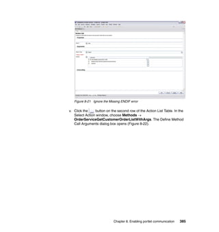 Figure 8-21 Ignore the Missing ENDIF error

v. Click the    button on the second row of the Action List Table. In the
   Select Action window, choose Methods →
   OrderServiceGetCustomerOrderListWithArgs. The Define Method
   Call Arguments dialog box opens (Figure 8-22).




                             Chapter 8. Enabling portlet communication   385
 