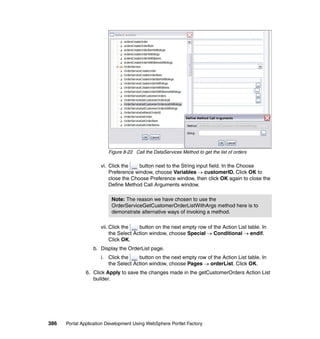 Figure 8-22 Call the DataServices Method to get the list of orders

                     vi. Click the    button next to the String input field. In the Choose
                         Preference window, choose Variables → customerID. Click OK to
                         close the Choose Preference window, then click OK again to close the
                         Define Method Call Arguments window.

                          Note: The reason we have chosen to use the
                          OrderServiceGetCustomerOrderListWithArgs method here is to
                          demonstrate alternative ways of invoking a method.

                     vii. Click the    button on the next empty row of the Action List table. In
                          the Select Action window, choose Special → Conditional → endif.
                          Click OK.
                  b. Display the OrderList page.
                     i. Click the    button on the next empty row of the Action List table. In
                        the Select Action window, choose Pages → orderList. Click OK.
               6. Click Apply to save the changes made in the getCustomerOrders Action List
                  builder.




386   Portal Application Development Using WebSphere Portlet Factory
 