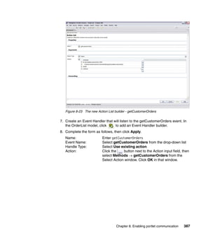Figure 8-23 The new Action List builder - getCustomerOrders

7. Create an Event Handler that will listen to the getCustomerOrders event. In
   the OrderList model, click    to add an Event Handler builder.
8. Complete the form as follows, then click Apply.
   Name:                  Enter getCustomerOrders
   Event Name:            Select getCustomerOrders from the drop-down list
   Handle Type:           Select Use existing action
   Action:                Click the    button next to the Action input field, then
                          select Methods → getCustomerOrders from the
                          Select Action window. Click OK in that window.




                                    Chapter 8. Enabling portlet communication   387
 