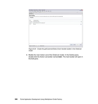 Figure 8-24 Create the getCustomerOrders Event Handler builder in the OrderList
                  model

               9. Modify the main Action List of the OrderList model. In the Outline pane,
                  double-click the Action List builder named main. The main builder will open in
                  the Edit pane.




388   Portal Application Development Using WebSphere Portlet Factory
 