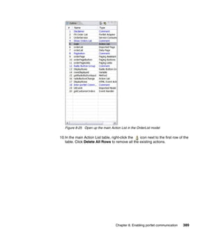 Figure 8-25 Open up the main Action List in the OrderList model

10.In the main Action List table, right-click the icon next to the first row of the
   table. Click Delete All Rows to remove all the existing actions.




                                    Chapter 8. Enabling portlet communication   389
 