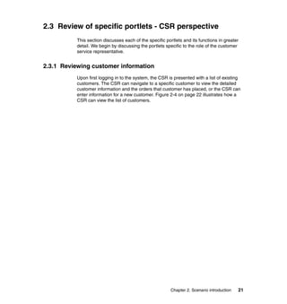 2.3 Review of specific portlets - CSR perspective
          This section discusses each of the specific portlets and its functions in greater
          detail. We begin by discussing the portlets specific to the role of the customer
          service representative.


2.3.1 Reviewing customer information
          Upon first logging in to the system, the CSR is presented with a list of existing
          customers. The CSR can navigate to a specific customer to view the detailed
          customer information and the orders that customer has placed, or the CSR can
          enter information for a new customer. Figure 2-4 on page 22 illustrates how a
          CSR can view the list of customers.




                                                         Chapter 2. Scenario introduction   21
 