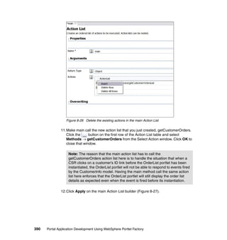Figure 8-26 Delete the existing actions in the main Action List

               11.Make main call the new action list that you just created, getCustomerOrders.
                  Click the     button on the first row of the Action List table and select
                  Methods → getCustomerOrders from the Select Action window. Click OK to
                  close that window.

                   Note: The reason that the main action list has to call the
                   getCustomerOrders action list here is to handle the situation that when a
                   CSR clicks on a customer’s ID link before the OrderList portlet has been
                   instantiated, the OrderList portlet will not be able to respond to events fired
                   by the CustomerInfo model. Having the main method call the same action
                   list here enforces that the OrderList portlet will still display the order list
                   details as expected even when the event is fired before its instantiation.

               12.Click Apply on the main Action List builder (Figure 8-27).




390   Portal Application Development Using WebSphere Portlet Factory
 