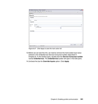 Figure 8-27 Click Apply to save the main action list

13.Before we can test this link, we need to remove the hard-coded input value
   entered in the OrderService Service Consumer builder (described in
   Chapter 6). In the Outline pane, double-click the Service Consumer builder
   named OrderService. The OrderService builder will open in the Edit pane.
14.Uncheck the box for Override Inputs option. Click Apply.




                                      Chapter 8. Enabling portlet communication   391
 