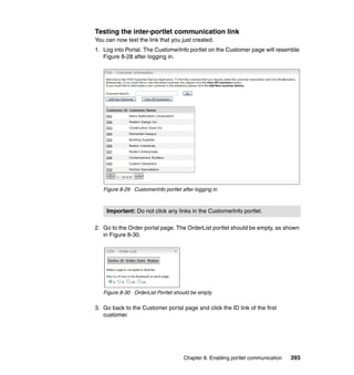 Testing the inter-portlet communication link
You can now test the link that you just created.
1. Log into Portal. The CustomerInfo portlet on the Customer page will resemble
   Figure 8-28 after logging in.




   Figure 8-29 CustomerInfo portlet after logging in



    Important: Do not click any links in the CustomerInfo portlet.

2. Go to the Order portal page. The OrderList portlet should be empty, as shown
   in Figure 8-30.




   Figure 8-30 OrderList Portlet should be empty

3. Go back to the Customer portal page and click the ID link of the first
   customer.




                                     Chapter 8. Enabling portlet communication   393
 