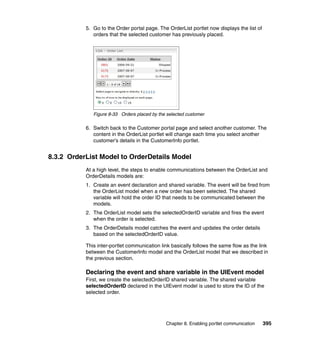 5. Go to the Order portal page. The OrderList portlet now displays the list of
              orders that the selected customer has previously placed.




              Figure 8-33 Orders placed by the selected customer

           6. Switch back to the Customer portal page and select another customer. The
              content in the OrderList portlet will change each time you select another
              customer’s details in the CustomerInfo portlet.


8.3.2 OrderList Model to OrderDetails Model
           At a high level, the steps to enable communications between the OrderList and
           OrderDetails models are:
           1. Create an event declaration and shared variable. The event will be fired from
              the OrderList model when a new order has been selected. The shared
              variable will hold the order ID that needs to be communicated between the
              models.
           2. The OrderList model sets the selectedOrderID variable and fires the event
              when the order is selected.
           3. The OrderDetails model catches the event and updates the order details
              based on the selectedOrderID value.

           This inter-portlet communication link basically follows the same flow as the link
           between the CustomerInfo model and the OrderList model that we described in
           the previous section.

           Declaring the event and share variable in the UIEvent model
           First, we create the selectedOrderID shared variable. The shared variable
           selectedOrderID declared in the UIEvent model is used to store the ID of the
           selected order.




                                              Chapter 8. Enabling portlet communication     395
 