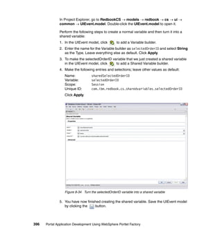 In Project Explorer, go to RedbookCS → models → redbook → cs → ui →
               common → UIEvent.model. Double-click the UIEvent.model to open it.

               Perform the following steps to create a normal variable and then turn it into a
               shared variable:
               1. In the UIEvent model, click        to add a Variable builder.
               2. Enter the name for the Variable builder as selectedOrderID and select String
                  as the Type. Leave everything else as default. Click Apply.
               3. To make the selectedOrderID variable that we just created a shared variable
                  in the UIEvent model, click   to add a Shared Variable builder.
               4. Make the following entries and selections; leave other values as default:
                  Name:             sharedSelectedOrderID
                  Variable:         selectedOrderID
                  Scope:            Session
                  Unique ID:        com.ibm.redbook.cs.sharedvariables.selectedOrderID
                  Click Apply.




                  Figure 8-34 Turn the selectedOrderID variable into a shared variable

               5. You have now finished creating the shared variable. Save the UIEvent model
                  by clicking the   button.




396   Portal Application Development Using WebSphere Portlet Factory
 