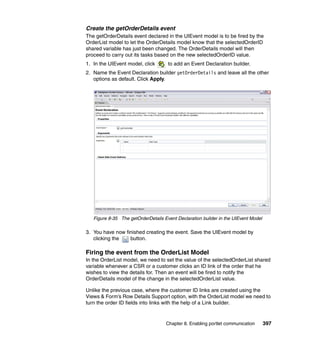 Create the getOrderDetails event
The getOrderDetails event declared in the UIEvent model is to be fired by the
OrderList model to let the OrderDetails model know that the selectedOrderID
shared variable has just been changed. The OrderDetails model will then
proceed to carry out its tasks based on the new selectedOrderID value.
1. In the UIEvent model, click       to add an Event Declaration builder.
2. Name the Event Declaration builder getOrderDetails and leave all the other
   options as default. Click Apply.




   Figure 8-35 The getOrderDetails Event Declaration builder in the UIEvent Model

3. You have now finished creating the event. Save the UIEvent model by
   clicking the   button.

Firing the event from the OrderList Model
In the OrderList model, we need to set the value of the selectedOrderList shared
variable whenever a CSR or a customer clicks an ID link of the order that he
wishes to view the details for. Then an event will be fired to notify the
OrderDetails model of the change in the selectedOrderList value.

Unlike the previous case, where the customer ID links are created using the
Views & Form’s Row Details Support option, with the OrderList model we need to
turn the order ID fields into links with the help of a Link builder.


                                    Chapter 8. Enabling portlet communication       397
 