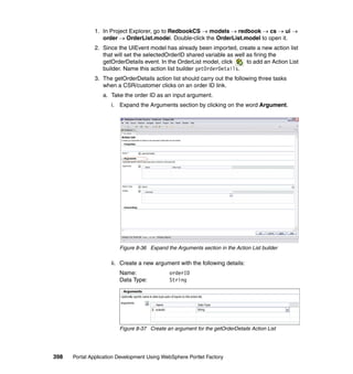 1. In Project Explorer, go to RedbookCS → models → redbook → cs → ui →
                  order → OrderList.model. Double-click the OrderList.model to open it.
               2. Since the UIEvent model has already been imported, create a new action list
                  that will set the selectedOrderID shared variable as well as firing the
                  getOrderDetails event. In the OrderList model, click      to add an Action List
                  builder. Name this action list builder getOrderDetails.
               3. The getOrderDetails action list should carry out the following three tasks
                  when a CSR/customer clicks on an order ID link.
                  a. Take the order ID as an input argument.
                     i. Expand the Arguments section by clicking on the word Argument.




                         Figure 8-36 Expand the Arguments section in the Action List builder

                     ii. Create a new argument with the following details:
                         Name:                orderID
                         Data Type:           String




                         Figure 8-37 Create an argument for the getOrderDetails Action List




398   Portal Application Development Using WebSphere Portlet Factory
 