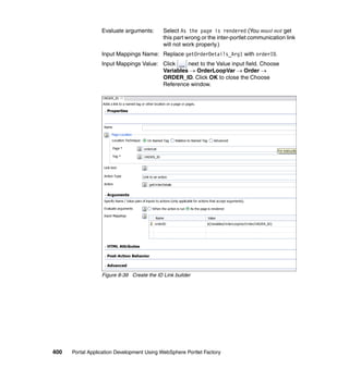 Evaluate arguments:       Select As the page is rendered (You must not get
                                            this part wrong or the inter-portlet communication link
                                            will not work properly.)
                  Input Mappings Name: Replace getOrderDetails_Arg1 with orderID.
                  Input Mappings Value: Click    next to the Value input field. Choose
                                        Variables → OrderLoopVar → Order →
                                        ORDER_ID. Click OK to close the Choose
                                        Reference window.




                  Figure 8-39 Create the ID Link builder




400   Portal Application Development Using WebSphere Portlet Factory
 
