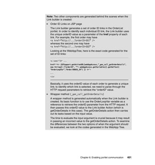 Note: Two other components are generated behind the scenes when the
Link builder is created:
   Order ID Links on JSP page
   The Link builder generates a set of order ID links in the OrderList
   portlet. In order to identify each individual ID link, the Link builder uses
   the unique orderID value as a parameter of the href property of each
   link. For example, the first order may have
   <a href=“http://...?orderID=001” />
   whereas the second one may have
   <a href=“http://...?orderID=002” />
   Looking at the WebAppTree, here is the exact code generated for the
   set of ID links:

   <a name="ID" ...
   href='<%= JSPSupport.getActionURL(webAppAccess,"_gen_call_getOrderDetails",
   new String[] {"orderID", ""+ webAppAccess.getVariables().getXmlText(
   "OrderLoopVar","Order/ORDER_ID") }) %>'>
   ...
   </a>


   Basically, it uses the orderID value of each order to generate a unique
   link; to identify which link is selected, we need to parse through the
   HTTP request parameters to retrieve the “orderID” value.
   Wrapper method (_gen_call_getOrderDetails)
   A wrapper method is generated automatically when the Link builder is
   created. Its basic function is to use the OrderLoopVar variable as a
   reference to retrieve the orderID parameter from the HTTP request. It
   then passes this orderID value to the Link builder Action (which is
   getOrderDetails in this case). The getOrderDetails action then carries
   out its tasks based on the input value.
   The time to evaluate the input argument is crucial because it may result
   in passing an incorrect value to the getOrderDetails action. To examine
   the differences between the two options of when the argument should
   be evaluated, we look at the codes generated in the WebApp Tree.




                                Chapter 8. Enabling portlet communication        401
 